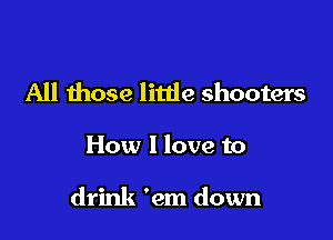 All those litde shooters

How I love to

drink 'em down