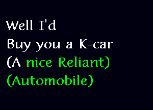 Well I'd
Buy you a K-car

(A nice Reliant)
(Automobile)