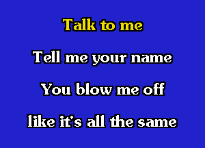 Talk to me
Tell me your name

You blow me off

like it's all the same