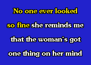 No one ever looked
so fine she reminds me
that the woman's got

one thing on her mind