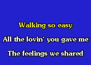 Walking so easy
All the lovin' you gave me

The feelings we shared
