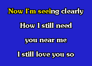 Now I'm seeing clearly

How I still need
you near me

I still love you so