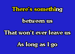 There's something

between us
That won't ever leave us

As long as I go