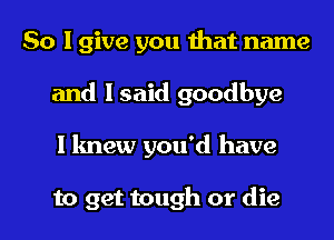 So I give you that name
and I said goodbye
I knew you'd have

to get tough or die