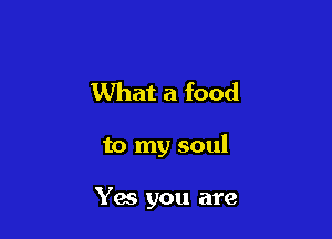 What a food

to my soul

Yes you are