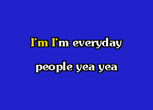 I'm I'm everyday

people yea yea