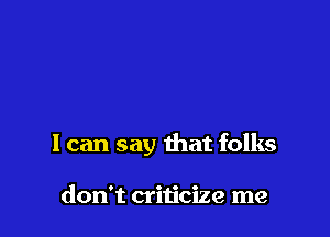 I can say that folks

don't criticize me