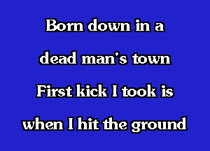 Born down in a
dead man's town
First kick I took is

when I hit the ground