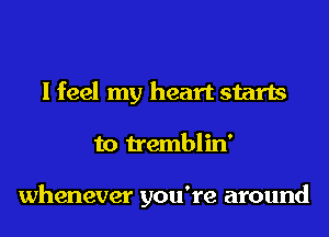 I feel my heart starts
to tremblin'

whenever you're around