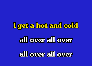 I get a hot and cold

all over all over

all over all over