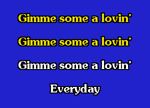 Gimme some a lovin'
Gimme some a lovin'
Gimme some a lovin'

Everyday