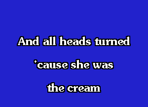 And all heads turned

'cause she was

the cream