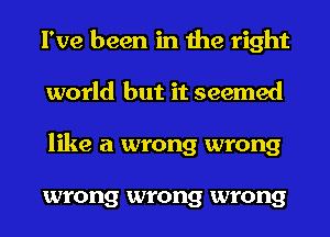 I've been in the right
world but it seemed
like a wrong wrong

wrong wrong wrong