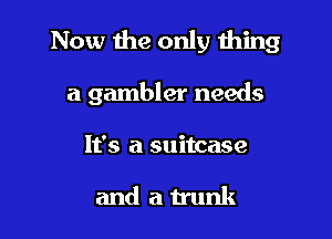 Now the only thing

a gambler needs

It's a suitcase

and au'unk