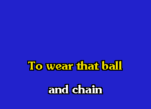 To wear that ball

and chain