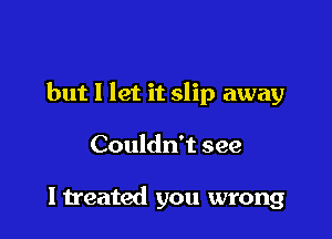 but I let it slip away

Couldn't see

I treated you wrong