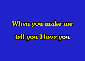 When you make me

tell you I love you