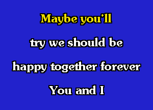 Maybe you'll
try we should be

happy together forever

You and l