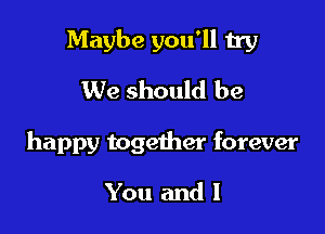 Maybe you'll try
We should be

happy together forever

You and l