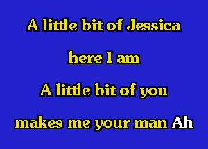 A little bit of Jessica
here I am
A little bit of you

makes me your man Ah