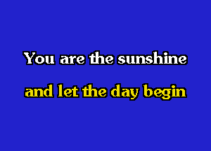 You are the sunshine

and let the day begin