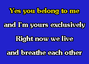 Yes you belong to me
and I'm yours exclusively
Right now we live

and breathe each other