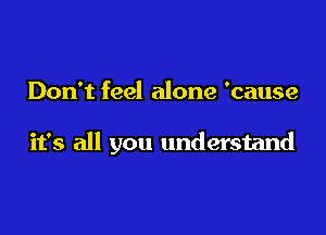Don't feel alone 'cause

it's all you understand