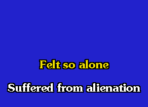 Felt so alone

Suffered from alienaiion