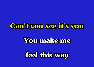 Can't you see it's you

You make me

feel this way