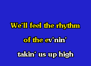 We'll feel the rhyihm

of the ev'nin'

takin' us up high