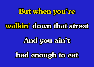 But when you're
walkin' down that street
And you ain't

had enough to eat