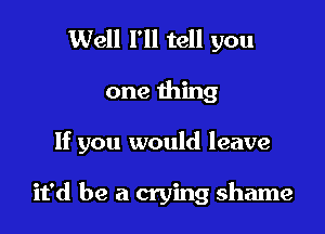 Well I'll tell you
one thing

If you would leave

it'd be a crying shame