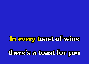 In every toast of wine

there's a toast for you