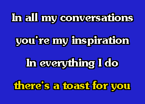 In all my conversations
you're my inspiration

In everything I do

there's a toast for you