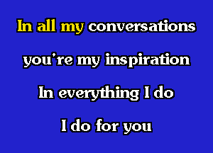 In all my conversations
you're my inspiration

In everything I do

I do for you