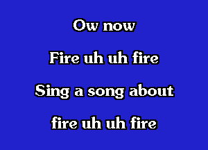 0w now

F ire uh uh fire

Sing a song about

fire uh uh fire