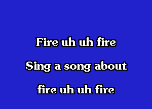 F ire uh uh fire

Sing a song about

fire uh uh fire