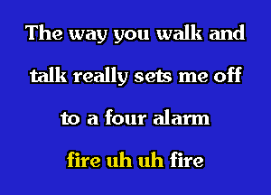 The way you walk and
talk really sets me off
to a four alarm

fire uh uh fire