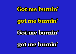 Got me bumin'
got me burnin'

Got me burnin'

got me burnin'