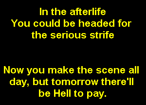 In the afterlife
You could be headed for
the serious strife

Now you make the scene all
day, but tomorrow there'll
be Hell to pay.