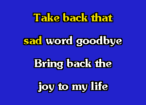 Take back that

sad word goodbye

Bring back the

joy to my life