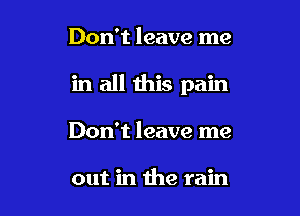 Don't leave me

in all this pain

Don't leave me

out in the rain