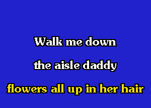 Walk me down
the aisle daddy

flowers all up in her hair