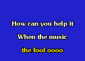 How can you help it

When the music

the fool oooo