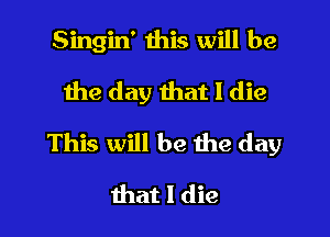 Singin' this will be
the day that I die

This will be the day

that I die