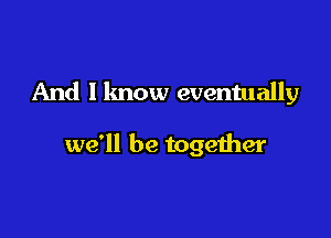 And I know eventually

we'll be together