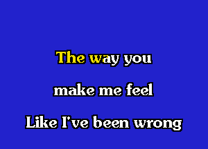 The way you

make me feel

Like I've been wrong