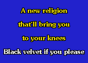 A new religion
that'll bring you

to your knew

Black velvet if you please
