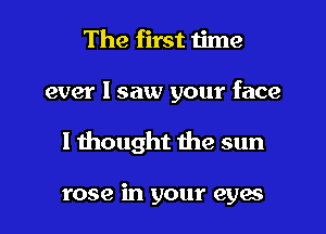 The first time

ever I saw your face

I thought the sun

rose in your eya