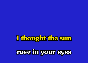 I thought the sun

rose in your eya